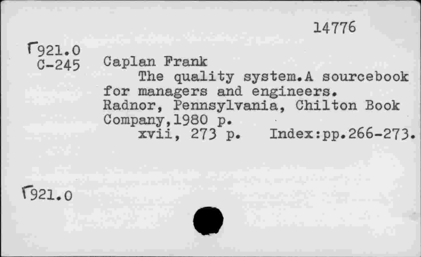 ﻿14776
r921.0
C-245 Caplan Frank
The quality system.A sourcebook for managers and engineers.
Radnor, Pennsylvania, Chilton Book Company,1980 p.
xvii, 273 p. Index:pp.266-273»
(*921.0